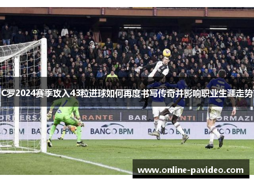 C罗2024赛季攻入43粒进球如何再度书写传奇并影响职业生涯走势