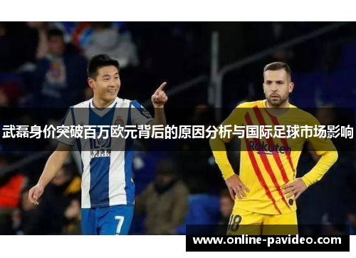 武磊身价突破百万欧元背后的原因分析与国际足球市场影响