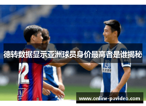 德转数据显示亚洲球员身价最高者是谁揭秘