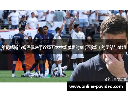 维尼修斯与姆巴佩联手诠释五大中场激励时刻 足球场上的团结与梦想