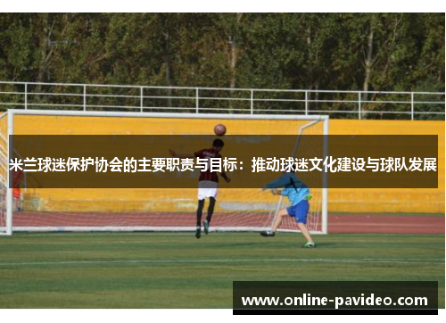 米兰球迷保护协会的主要职责与目标：推动球迷文化建设与球队发展