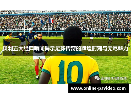 贝利五大经典瞬间揭示足球传奇的辉煌时刻与无尽魅力