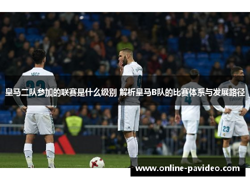 皇马二队参加的联赛是什么级别 解析皇马B队的比赛体系与发展路径