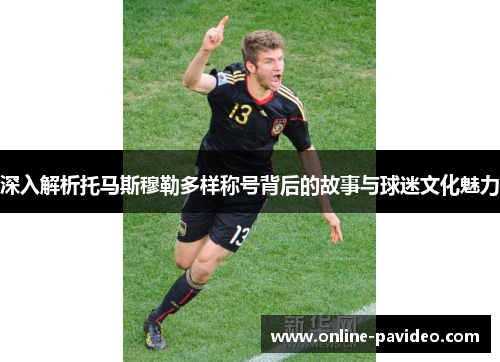 深入解析托马斯穆勒多样称号背后的故事与球迷文化魅力