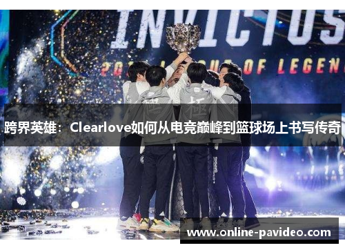 跨界英雄：Clearlove如何从电竞巅峰到篮球场上书写传奇