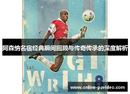 阿森纳名宿经典瞬间回顾与传奇传承的深度解析