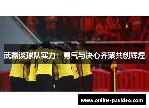 武磊谈球队实力：勇气与决心齐聚共创辉煌