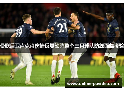 曼联后卫卢克肖伤情反复缺阵整个三月球队防线面临考验