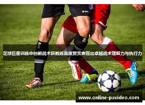 足球巨星训练中创新战术获教练高度赞赏表现出卓越战术理解力与执行力